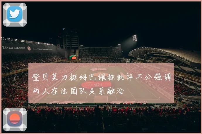 登贝莱力挺姆巴佩称批评不公强调两人在法国队关系融洽