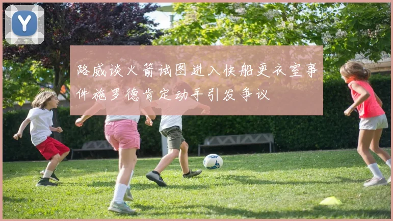 路威谈火箭试图进入快船更衣室事件施罗德肯定动手引发争议