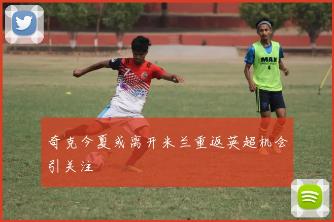 奇克今夏或离开米兰重返英超机会引关注