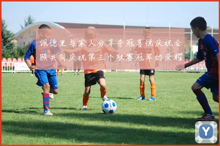 佩德里与家人分享夺冠喜悦庆祝合照共同庆祝第三个联赛冠军的荣耀时刻