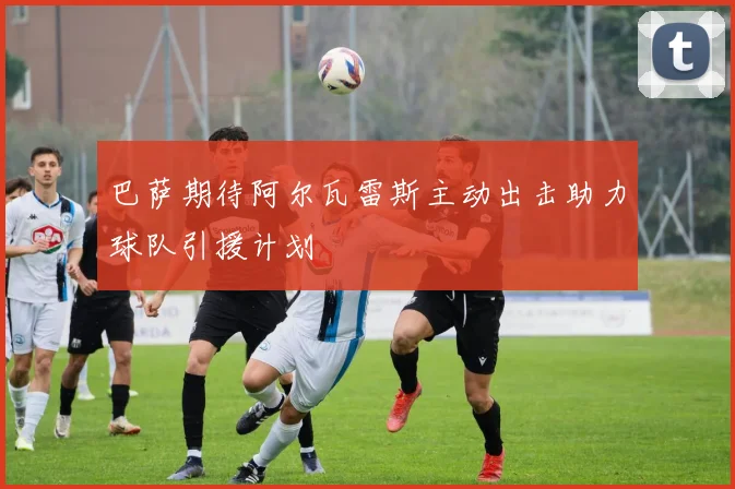 巴萨期待阿尔瓦雷斯主动出击助力球队引援计划