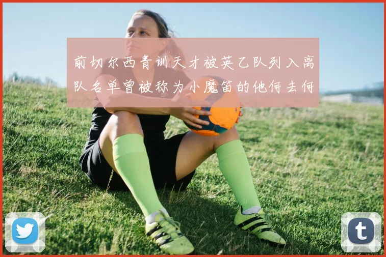 前切尔西青训天才被英乙队列入离队名单曾被称为小魔笛的他何去何从