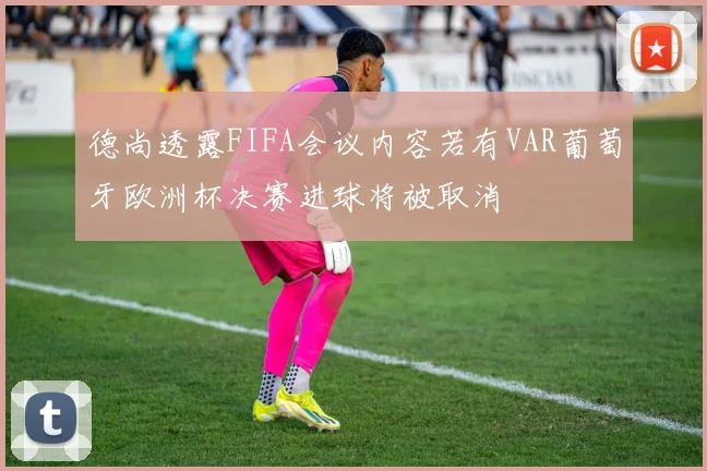 德尚透露FIFA会议内容若有VAR葡萄牙欧洲杯决赛进球将被取消