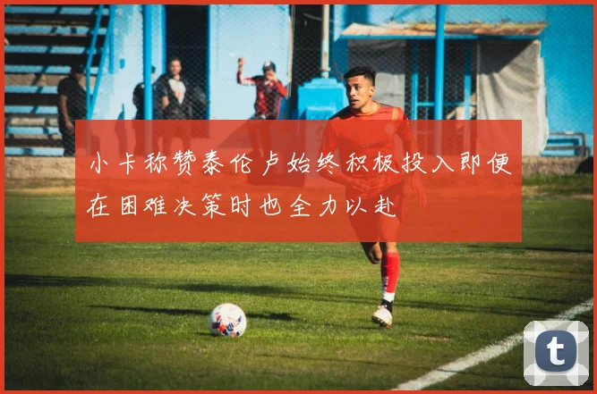 小卡称赞泰伦卢始终积极投入即便在困难决策时也全力以赴