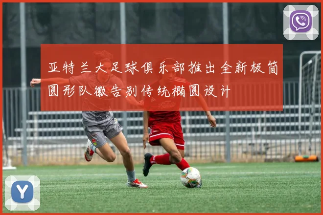 亚特兰大足球俱乐部推出全新极简圆形队徽告别传统椭圆设计