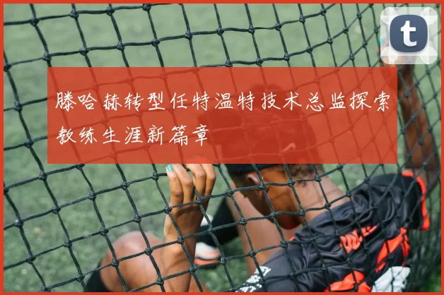滕哈赫转型任特温特技术总监探索教练生涯新篇章