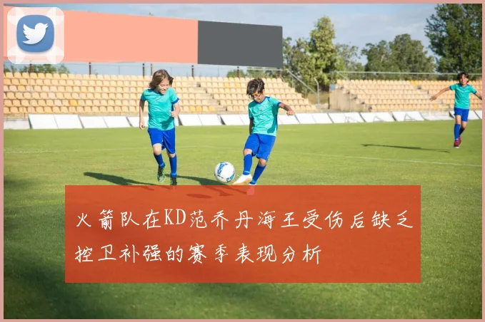 火箭队在KD范乔丹海王受伤后缺乏控卫补强的赛季表现分析