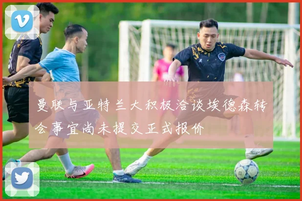 曼联与亚特兰大积极洽谈埃德森转会事宜尚未提交正式报价