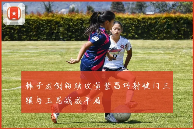 韩子龙倒钩助攻黄紫昌巧射破门三镇与玉昆战成平局