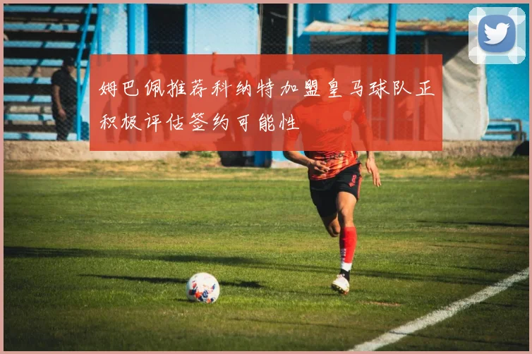 姆巴佩推荐科纳特加盟皇马球队正积极评估签约可能性