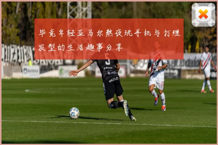 毕竟年轻亚马尔熬夜玩手机与打理发型的生活趣事分享