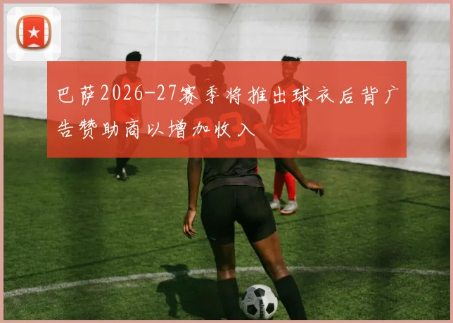 巴萨2026-27赛季将推出球衣后背广告赞助商以增加收入