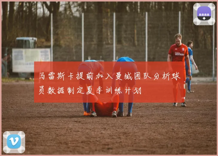 马雷斯卡提前加入曼城团队分析球员数据制定夏季训练计划