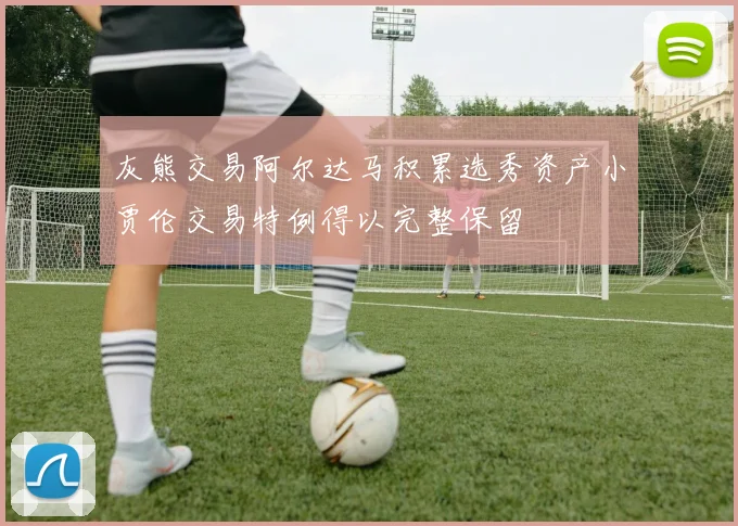 灰熊交易阿尔达马积累选秀资产小贾伦交易特例得以完整保留