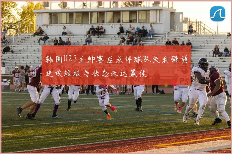 韩国U23主帅赛后点评球队失利强调进攻短板与状态未达最佳