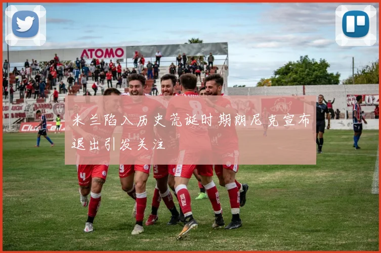 米兰陷入历史荒诞时期朗尼克宣布退出引发关注