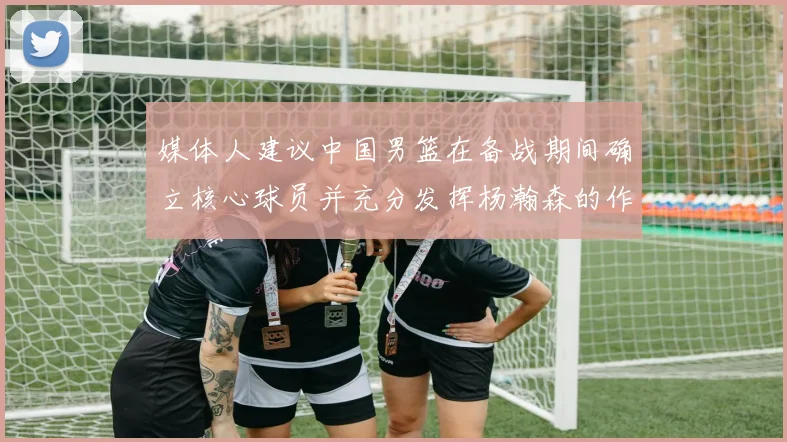 媒体人建议中国男篮在备战期间确立核心球员并充分发挥杨瀚森的作用