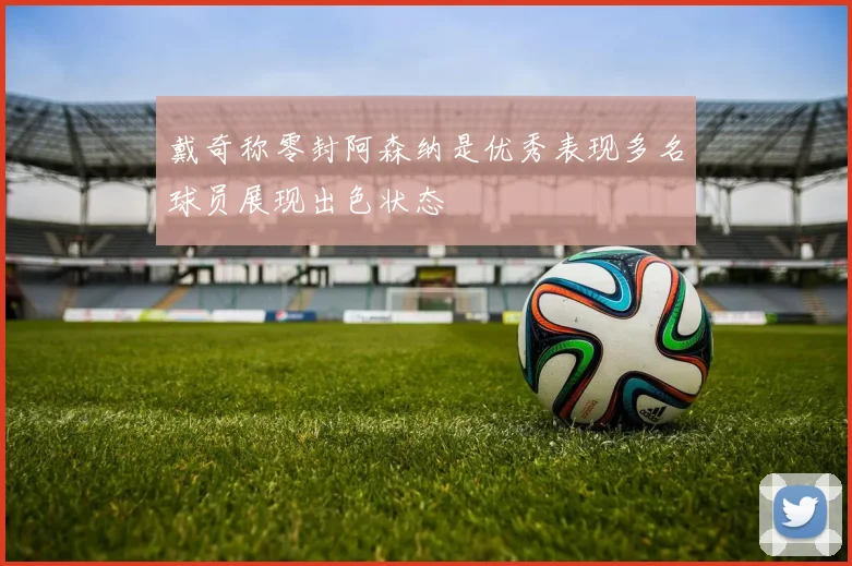 戴奇称零封阿森纳是优秀表现多名球员展现出色状态