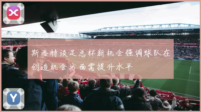 斯洛特谈足总杯新机会强调球队在创造机会方面需提升水平